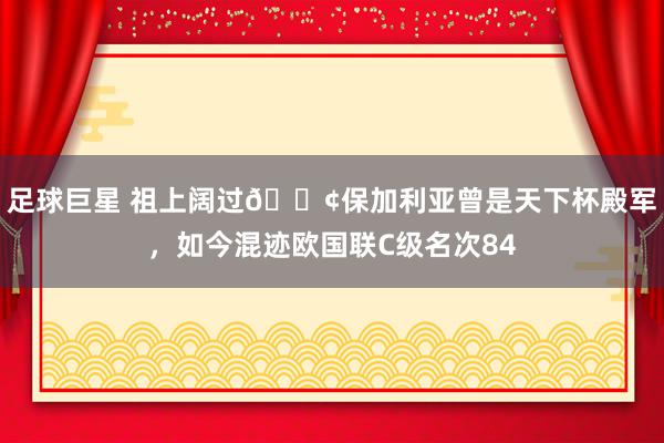 足球巨星 祖上阔过😢保加利亚曾是天下杯殿军，如今混迹欧国联C级名次84