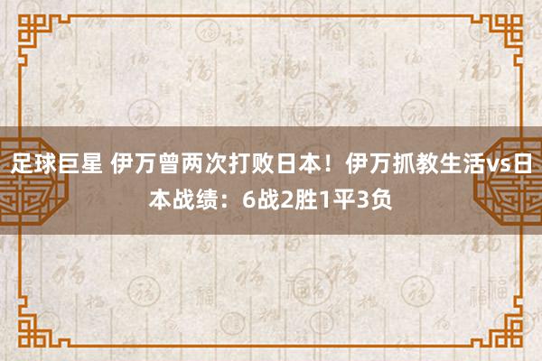 足球巨星 伊万曾两次打败日本！伊万抓教生活vs日本战绩：6战2胜1平3负