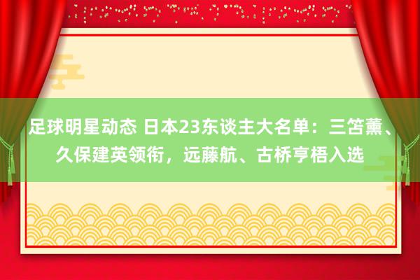 足球明星动态 日本23东谈主大名单：三笘薰、久保建英领衔，远藤航、古桥亨梧入选