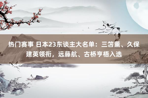 热门赛事 日本23东谈主大名单：三笘薰、久保建英领衔，远藤航、古桥亨梧入选