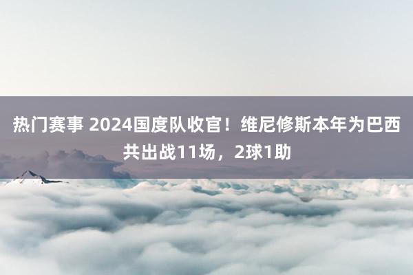 热门赛事 2024国度队收官！维尼修斯本年为巴西共出战11场，2球1助