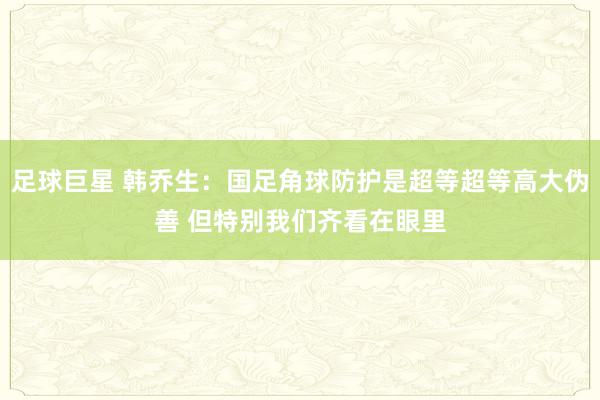 足球巨星 韩乔生：国足角球防护是超等超等高大伪善 但特别我们齐看在眼里