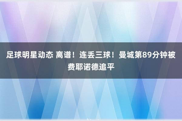 足球明星动态 离谱！连丢三球！曼城第89分钟被费耶诺德追平