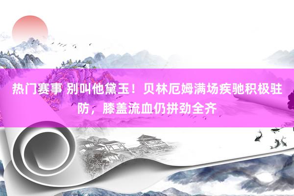 热门赛事 别叫他黛玉！贝林厄姆满场疾驰积极驻防，膝盖流血仍拼劲全齐