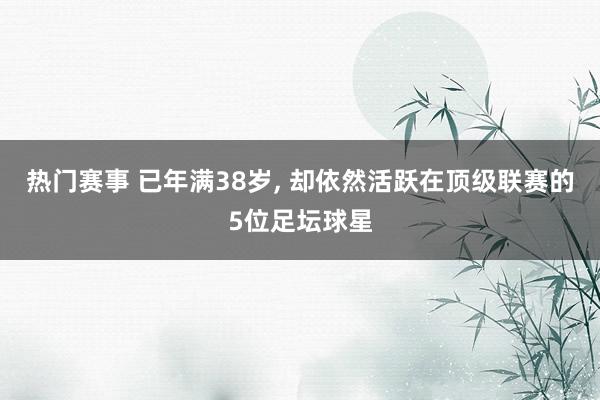 热门赛事 已年满38岁, 却依然活跃在顶级联赛的5位足坛球星