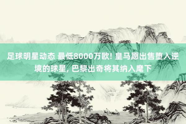 足球明星动态 最低8000万欧! 皇马愿出售堕入逆境的球星, 巴黎出奇将其纳入麾下