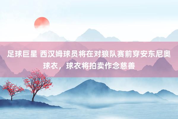 足球巨星 西汉姆球员将在对狼队赛前穿安东尼奥球衣，球衣将拍卖作念慈善