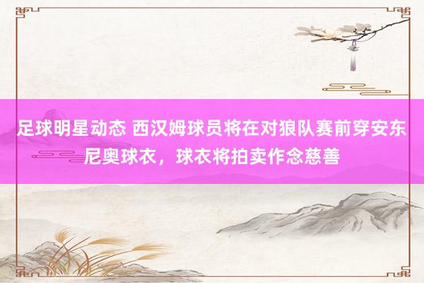 足球明星动态 西汉姆球员将在对狼队赛前穿安东尼奥球衣，球衣将拍卖作念慈善