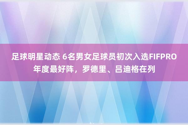 足球明星动态 6名男女足球员初次入选FIFPRO年度最好阵，罗德里、吕迪格在列