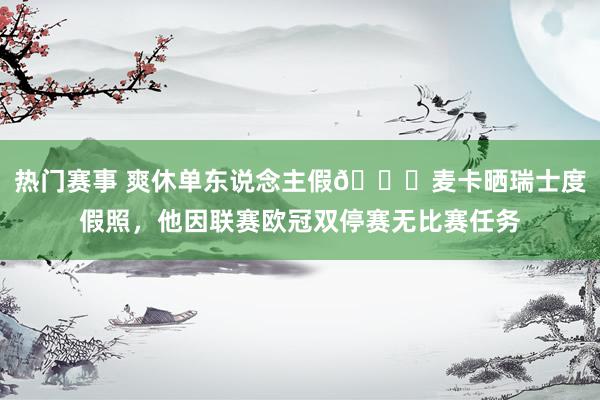 热门赛事 爽休单东说念主假😀麦卡晒瑞士度假照，他因联赛欧冠双停赛无比赛任务