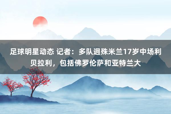 足球明星动态 记者：多队迥殊米兰17岁中场利贝拉利，包括佛罗伦萨和亚特兰大