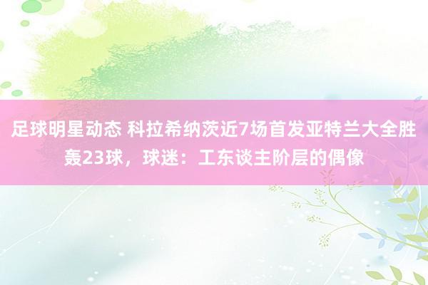 足球明星动态 科拉希纳茨近7场首发亚特兰大全胜轰23球，球迷：工东谈主阶层的偶像