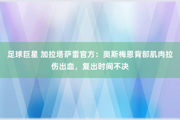 足球巨星 加拉塔萨雷官方：奥斯梅恩背部肌肉拉伤出血，复出时间不决