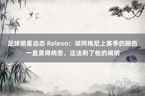 足球明星动态 Relevo：琼阿梅尼上赛季的脚伤一直莫得病愈，这法则了他的阐明