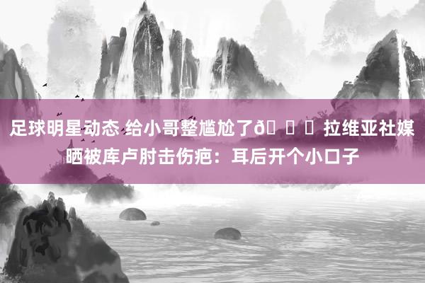 足球明星动态 给小哥整尴尬了😅拉维亚社媒晒被库卢肘击伤疤：耳后开个小口子