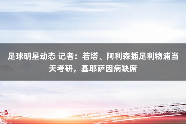 足球明星动态 记者：若塔、阿利森插足利物浦当天考研，基耶萨因病缺席