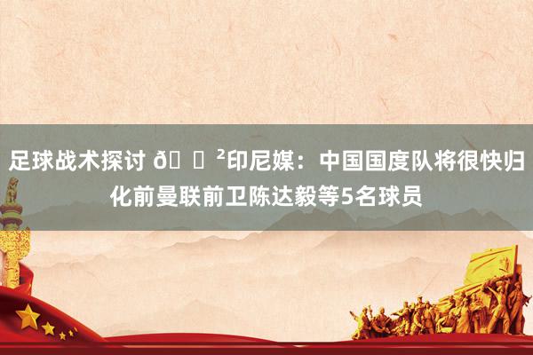 足球战术探讨 😲印尼媒：中国国度队将很快归化前曼联前卫陈达毅等5名球员