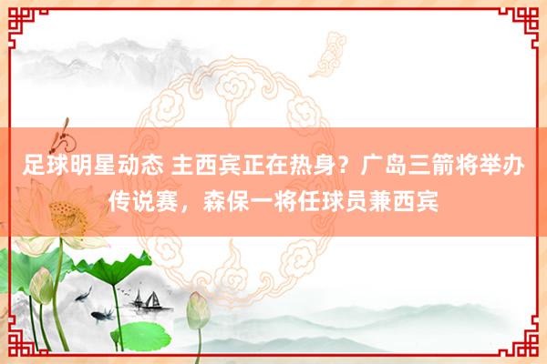 足球明星动态 主西宾正在热身？广岛三箭将举办传说赛，森保一将任球员兼西宾