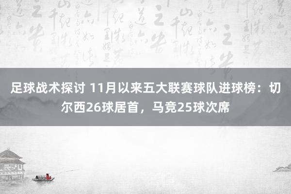 足球战术探讨 11月以来五大联赛球队进球榜：切尔西26球居首，马竞25球次席