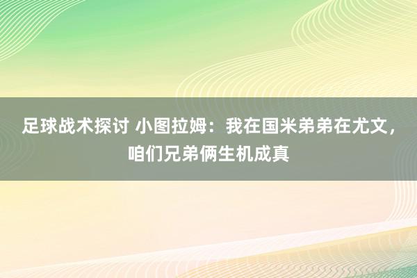 足球战术探讨 小图拉姆：我在国米弟弟在尤文，咱们兄弟俩生机成真