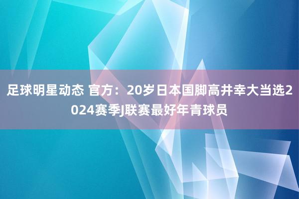 足球明星动态 官方：20岁日本国脚高井幸大当选2024赛季J联赛最好年青球员