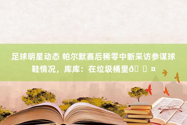 足球明星动态 帕尔默赛后稀零中断采访参谋球鞋情况，库库：在垃圾桶里😤