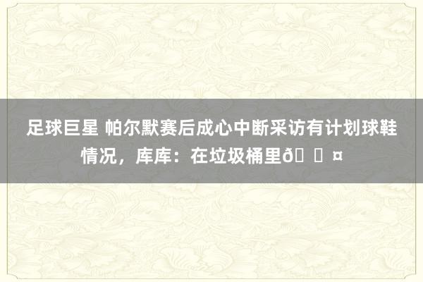 足球巨星 帕尔默赛后成心中断采访有计划球鞋情况，库库：在垃圾桶里😤