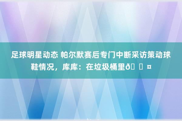 足球明星动态 帕尔默赛后专门中断采访策动球鞋情况，库库：在垃圾桶里😤