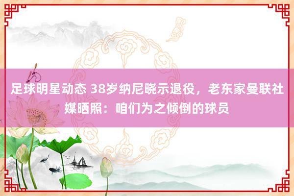 足球明星动态 38岁纳尼晓示退役，老东家曼联社媒晒照：咱们为之倾倒的球员