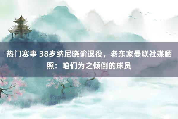 热门赛事 38岁纳尼晓谕退役，老东家曼联社媒晒照：咱们为之倾倒的球员