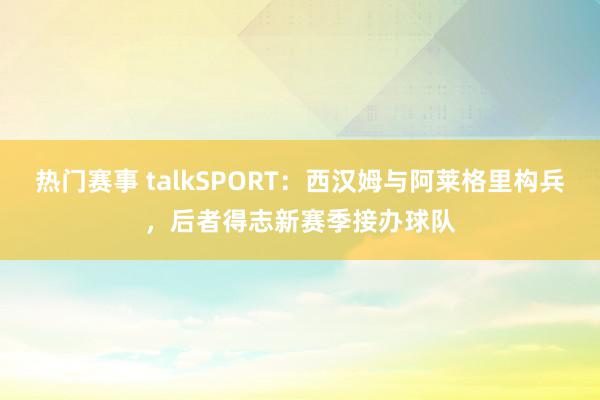 热门赛事 talkSPORT：西汉姆与阿莱格里构兵，后者得志新赛季接办球队