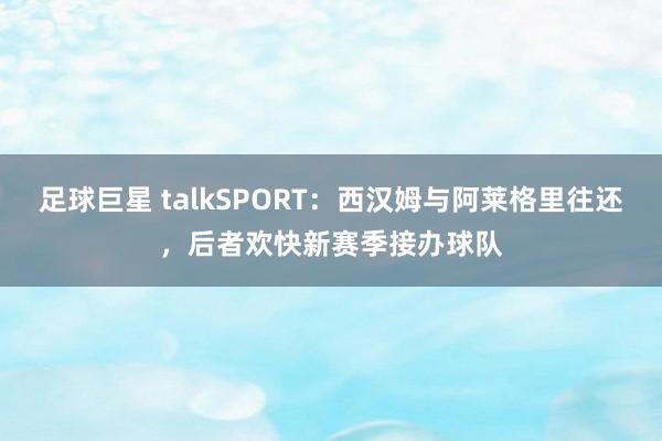 足球巨星 talkSPORT：西汉姆与阿莱格里往还，后者欢快新赛季接办球队