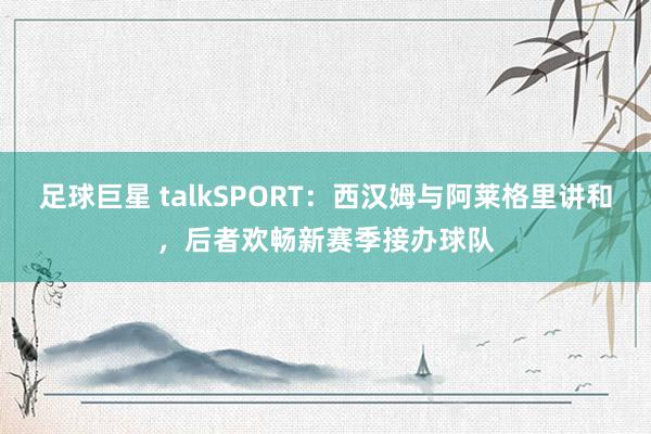 足球巨星 talkSPORT：西汉姆与阿莱格里讲和，后者欢畅新赛季接办球队