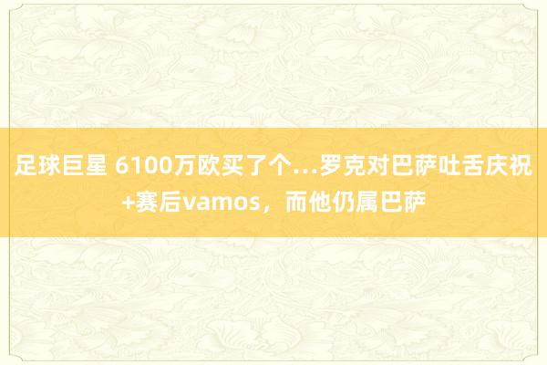 足球巨星 6100万欧买了个…罗克对巴萨吐舌庆祝+赛后vamos，而他仍属巴萨