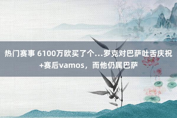 热门赛事 6100万欧买了个…罗克对巴萨吐舌庆祝+赛后vamos，而他仍属巴萨