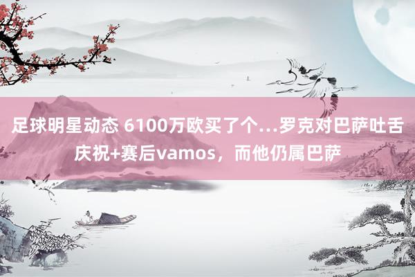 足球明星动态 6100万欧买了个…罗克对巴萨吐舌庆祝+赛后vamos，而他仍属巴萨