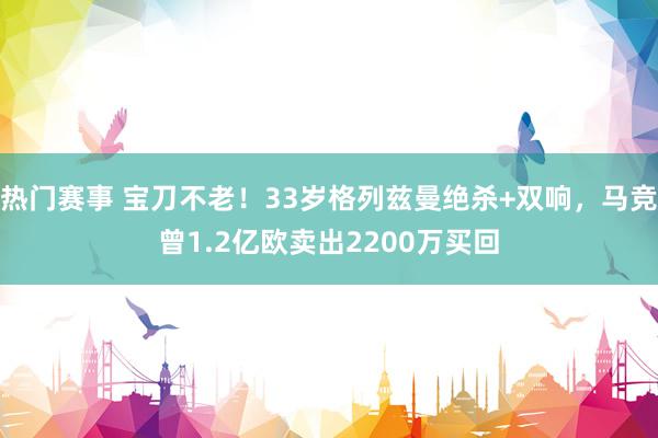 热门赛事 宝刀不老！33岁格列兹曼绝杀+双响，马竞曾1.2亿欧卖出2200万买回