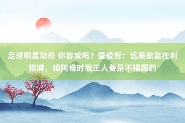 足球明星动态 你容或吗？肇俊哲：远藤航能在利物浦，咱阿谁时辰王人备是不错踢的