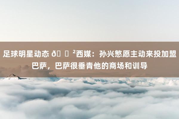 足球明星动态 😲西媒：孙兴慜愿主动来投加盟巴萨，巴萨很垂青他的商场和训导