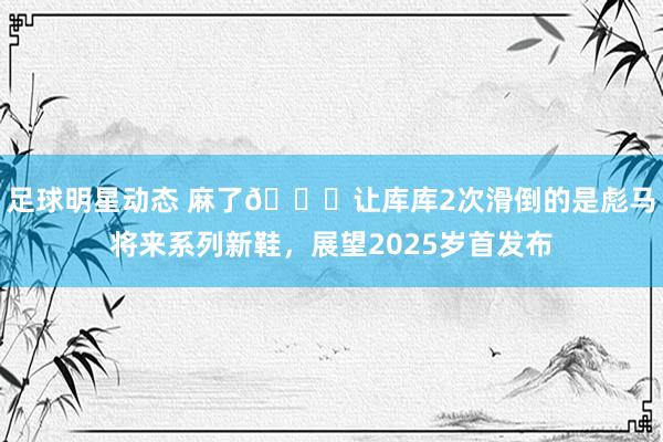 足球明星动态 麻了😂让库库2次滑倒的是彪马将来系列新鞋，展望2025岁首发布