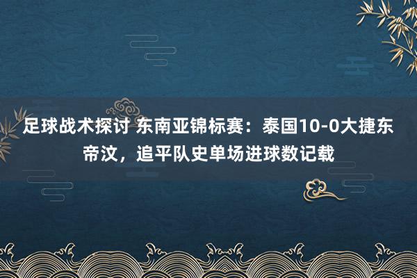 足球战术探讨 东南亚锦标赛：泰国10-0大捷东帝汶，追平队史单场进球数记载