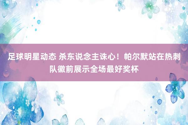 足球明星动态 杀东说念主诛心！帕尔默站在热刺队徽前展示全场最好奖杯