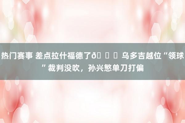 热门赛事 差点拉什福德了😅乌多吉越位“领球”裁判没吹，孙兴慜单刀打偏