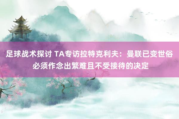 足球战术探讨 TA专访拉特克利夫：曼联已变世俗 必须作念出繁难且不受接待的决定