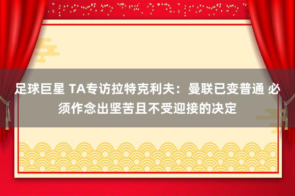 足球巨星 TA专访拉特克利夫：曼联已变普通 必须作念出坚苦且不受迎接的决定