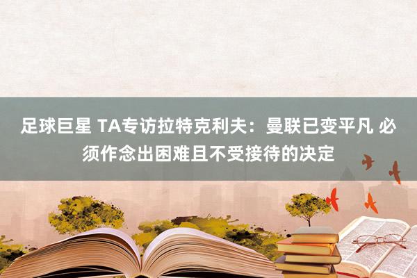 足球巨星 TA专访拉特克利夫：曼联已变平凡 必须作念出困难且不受接待的决定