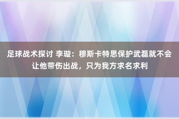 足球战术探讨 李璇：穆斯卡特思保护武磊就不会让他带伤出战，只为我方求名求利