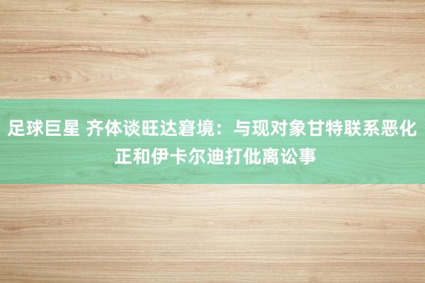 足球巨星 齐体谈旺达窘境：与现对象甘特联系恶化 正和伊卡尔迪打仳离讼事