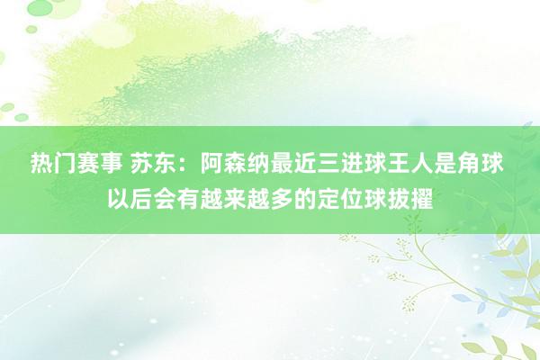 热门赛事 苏东：阿森纳最近三进球王人是角球 以后会有越来越多的定位球拔擢