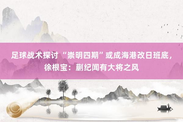 足球战术探讨 “崇明四期”或成海港改日班底，徐根宝：蒯纪闻有大将之风